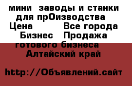 мини- заводы и станки для прОизводства › Цена ­ 100 - Все города Бизнес » Продажа готового бизнеса   . Алтайский край